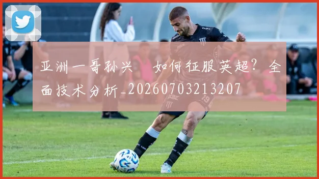 亚洲一哥孙兴慜如何征服英超?全面技术分析_20260703213207