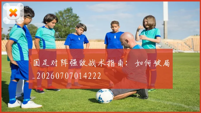 国足对阵强敌战术指南:如何破局_20260707014222