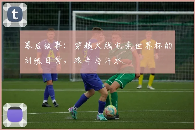 幕后故事：穿越火线电竞世界杯的训练日常，艰辛与汗水