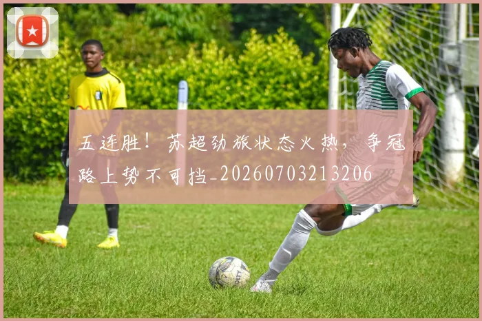 五连胜!苏超劲旅状态火热,争冠路上势不可挡_20260703213206