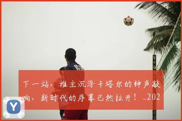 下一站,谁主沉浮卡塔尔的钟声敲响,新时代的序幕已然拉开!_20260702174233