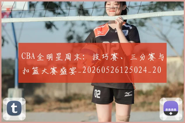 CBA全明星周末:技巧赛、三分赛与扣篮大赛盛宴_20260526125024_20260702035341