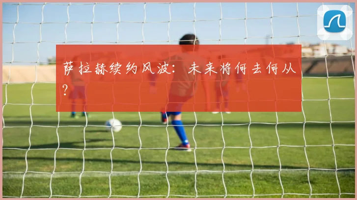 萨拉赫续约风波：未来将何去何从？