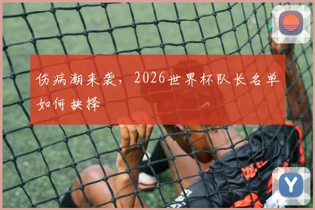 伤病潮来袭,2026世界杯队长名单如何抉择