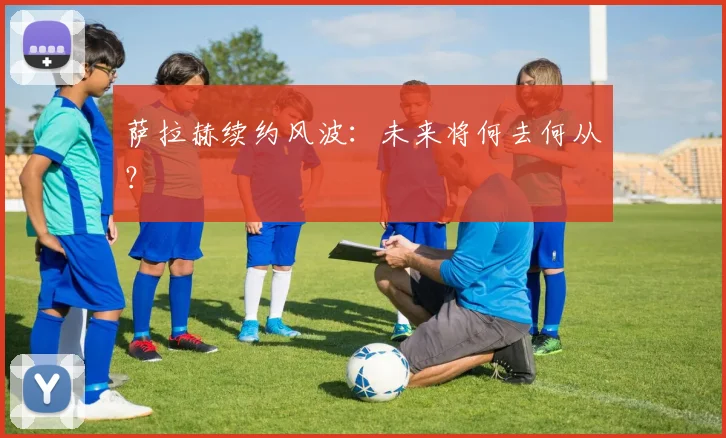 萨拉赫续约风波:未来将何去何从?