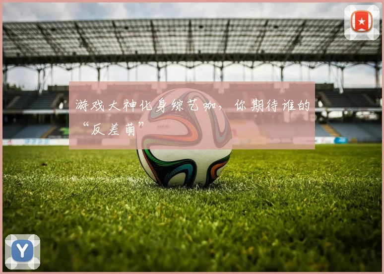 游戏大神化身综艺咖,你期待谁的“反差萌”