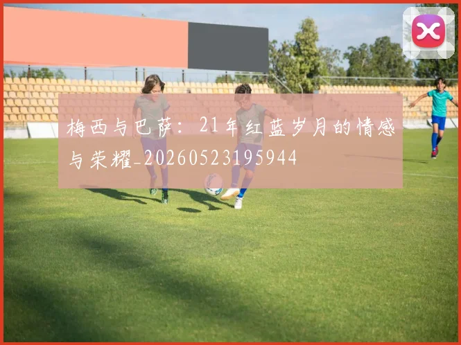 梅西与巴萨:21年红蓝岁月的情感与荣耀_20260523195944