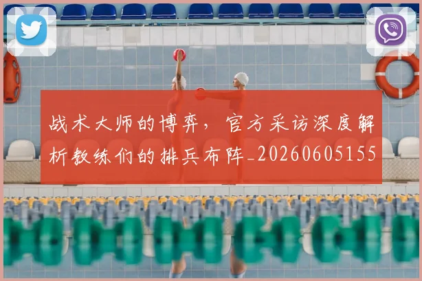 战术大师的博弈，官方采访深度解析教练们的排兵布阵_20260605155834