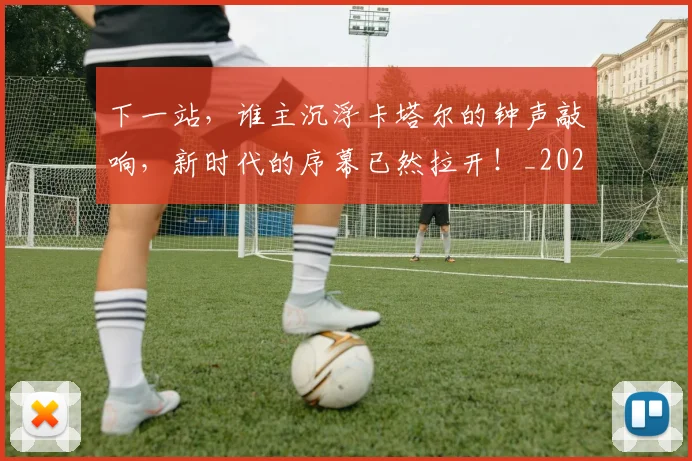 下一站，谁主沉浮卡塔尔的钟声敲响，新时代的序幕已然拉开！_20260702174233