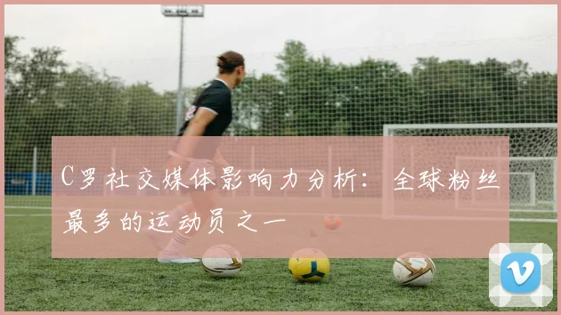 C罗社交媒体影响力分析：全球粉丝最多的运动员之一