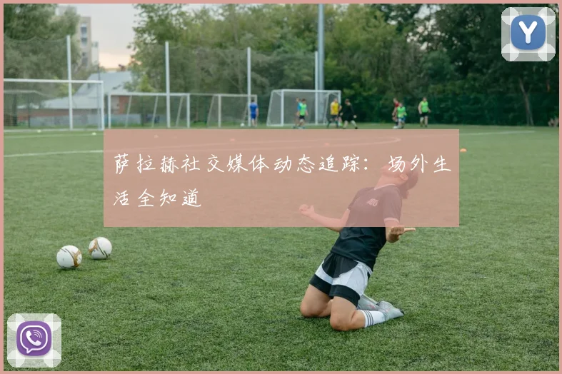 萨拉赫社交媒体动态追踪：场外生活全知道